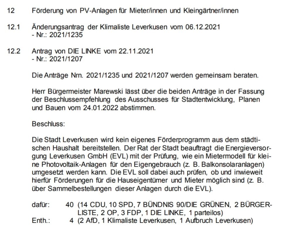 Förderung von PV-Anlagen für Mieter/innen und Kleingärtner/innen
12.1 Änderungsantrag der Klimaliste Leverkusen vom 06.12.2021
- Nr.: 2021/1235
12.2 Antrag von DIE LINKE vom 22.11.2021
- Nr.: 2021/1207
Die Anträge Nrn. 2021/1235 und 2021/1207 werden gemeinsam beraten.
Herr Bürgermeister Marewski lässt über die beiden Anträge in der Fassung 
der Beschlussempfehlung des Ausschusses für Stadtentwicklung, Planen 
und Bauen vom 24.01.2022 abstimmen.
Beschluss:
Die Stadt Leverkusen wird kein eigenes Förderprogramm aus dem städti-
schen Haushalt bereitstellen. Der Rat der Stadt beauftragt die Energieversor-
gung Leverkusen GmbH (EVL) mit der Prüfung, wie ein Mietermodell für klei-
ne Photovoltaik-Anlagen für den Eigengebrauch (z. B. Balkonsolaranlagen) 
umgesetzt werden kann. Die EVL soll dabei auch prüfen, ob und inwieweit 
hierfür Förderungen für die Hauseigentümer und Mieter möglich sind (z. B. 
über Sammelbestellungen dieser Anlagen durch die EVL). 
dafür: 40 (14 CDU, 10 SPD, 7 BÜNDNIS 90/DIE GRÜNEN, 2 BÜRGER-
LISTE, 2 OP, 3 FDP, 1 DIE LINKE, 1 parteilos)
Enth.: 4 (2 AfD, 1 Klimaliste Leverkusen, 1 Aufbruch Leverkusen)